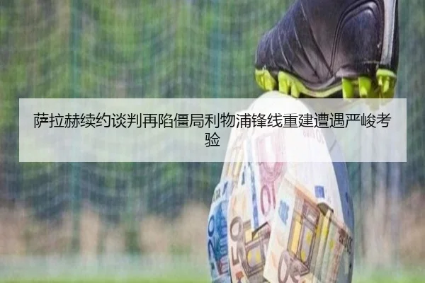 萨拉赫续约谈判再陷僵局利物浦锋线重建遭遇严峻考验